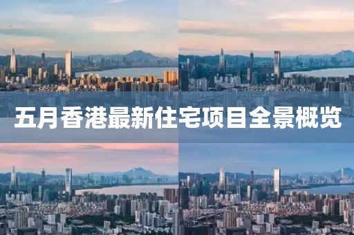 五月香港最新住宅项目全景概览