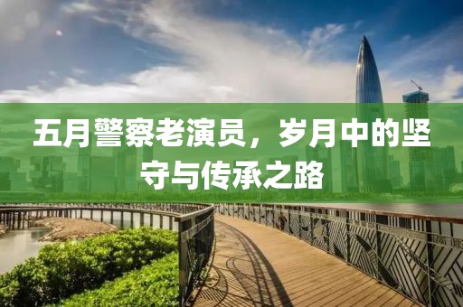五月警察老演员，岁月中的坚守与传承之路