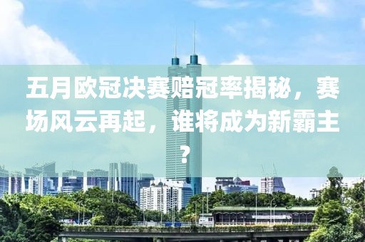 五月欧冠决赛赔冠率揭秘，赛场风云再起，谁将成为新霸主？