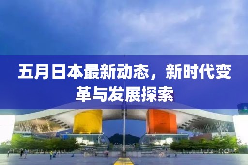 五月日本最新动态，新时代变革与发展探索