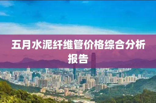 五月水泥纤维管价格综合分析报告