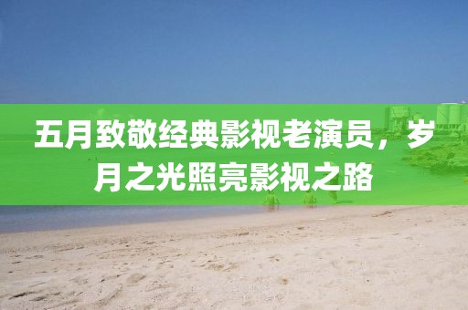 五月致敬经典影视老演员，岁月之光照亮影视之路