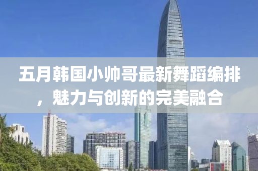 五月韩国小帅哥最新舞蹈编排，魅力与创新的完美融合