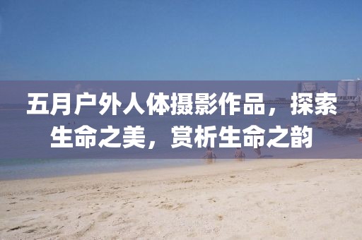 五月户外人体摄影作品，探索生命之美，赏析生命之韵