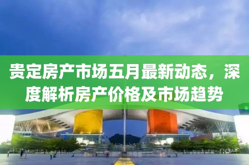 贵定房产市场五月最新动态，深度解析房产价格及市场趋势