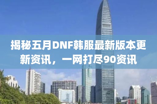 揭秘五月DNF韩服最新版本更新资讯，一网打尽90资讯