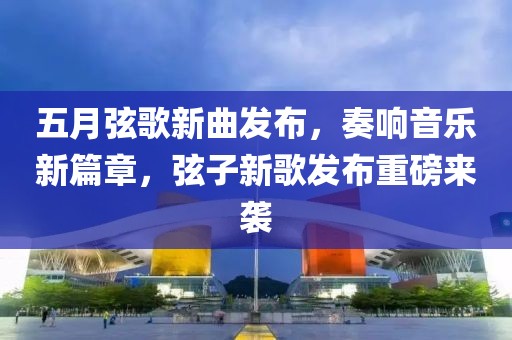 五月弦歌新曲发布，奏响音乐新篇章，弦子新歌发布重磅来袭