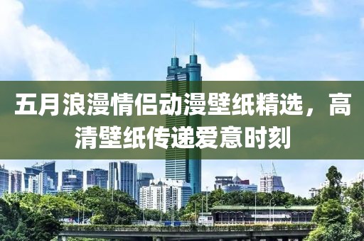 五月浪漫情侣动漫壁纸精选，高清壁纸传递爱意时刻