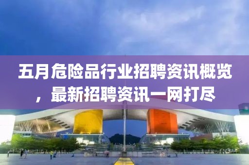 五月危险品行业招聘资讯概览，最新招聘资讯一网打尽