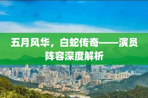 五月风华，白蛇传奇——演员阵容深度解析
