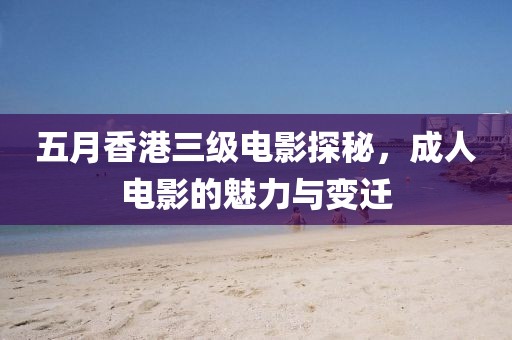 五月香港三级电影探秘，成人电影的魅力与变迁