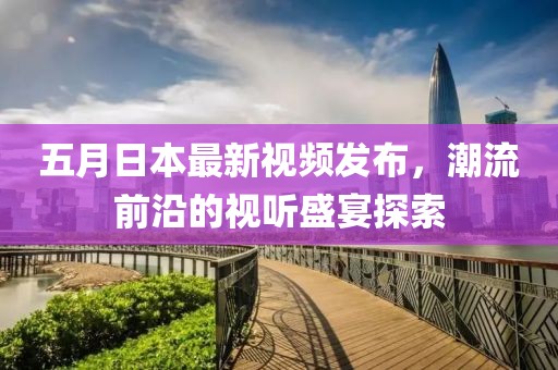 五月日本最新视频发布，潮流前沿的视听盛宴探索