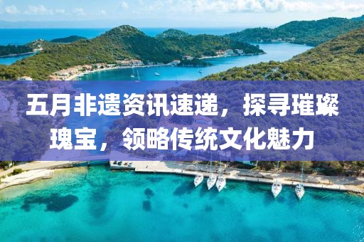 五月非遗资讯速递，探寻璀璨瑰宝，领略传统文化魅力