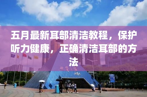 五月最新耳部清洁教程，保护听力健康，正确清洁耳部的方法