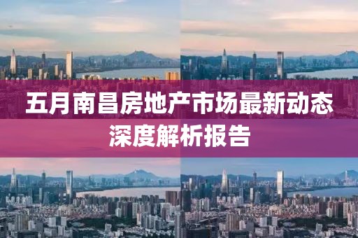 五月南昌房地产市场最新动态深度解析报告