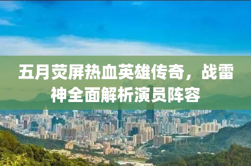 五月荧屏热血英雄传奇，战雷神全面解析演员阵容