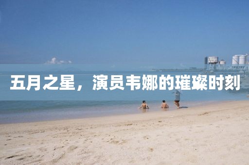 五月之星，演员韦娜的璀璨时刻