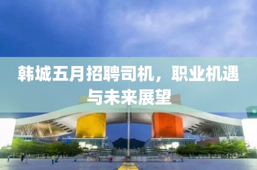 韩城五月招聘司机，职业机遇与未来展望