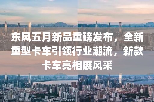 东风五月新品重磅发布，全新重型卡车引领行业潮流，新款卡车亮相展风采