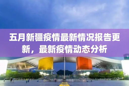 五月新疆疫情最新情况报告更新，最新疫情动态分析