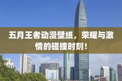 五月王者动漫壁纸，荣耀与激情的碰撞时刻！