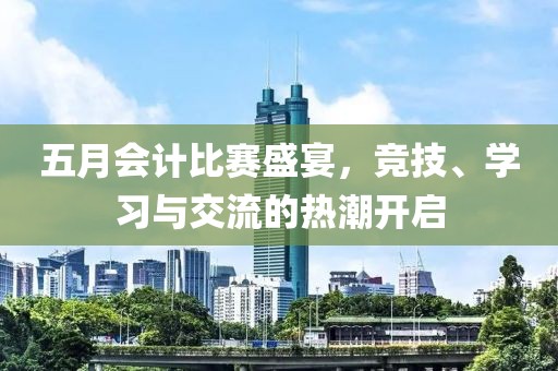 五月会计比赛盛宴，竞技、学习与交流的热潮开启