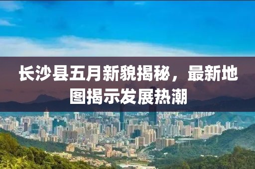 长沙县五月新貌揭秘，最新地图揭示发展热潮