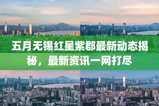五月无锡红星紫郡最新动态揭秘，最新资讯一网打尽
