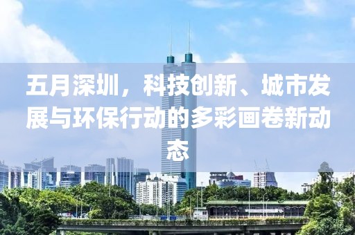 五月深圳，科技创新、城市发展与环保行动的多彩画卷新动态
