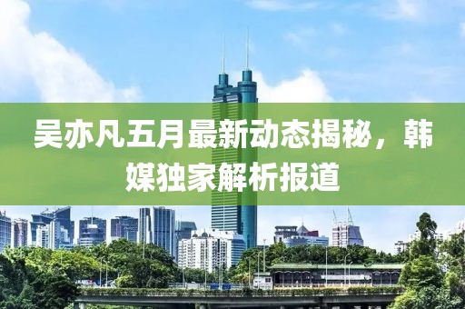 吴亦凡五月最新动态揭秘，韩媒独家解析报道