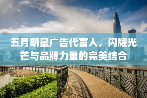 五月明星广告代言人，闪耀光芒与品牌力量的完美结合
