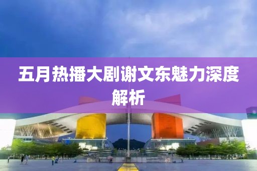 五月热播大剧谢文东魅力深度解析