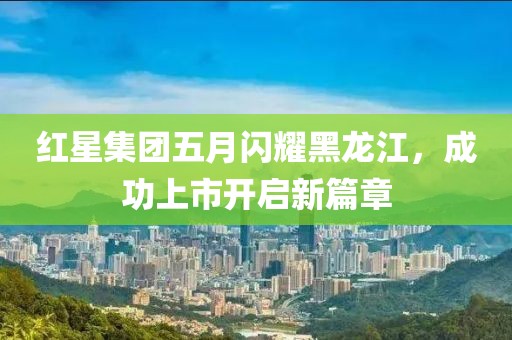 红星集团五月闪耀黑龙江，成功上市开启新篇章
