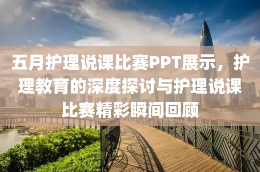 五月护理说课比赛PPT展示，护理教育的深度探讨与护理说课比赛精彩瞬间回顾
