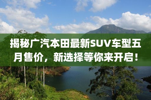 揭秘广汽本田最新SUV车型五月售价，新选择等你来开启！