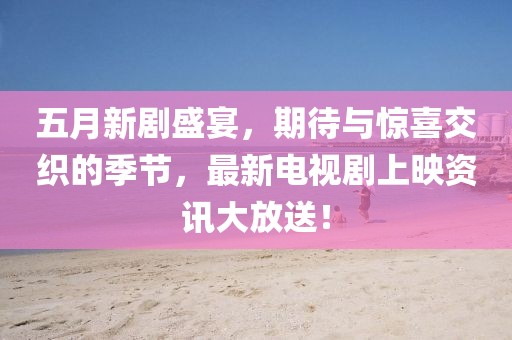 五月新剧盛宴，期待与惊喜交织的季节，最新电视剧上映资讯大放送！