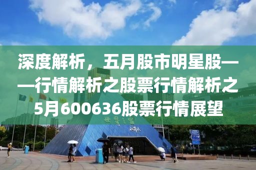 深度解析，五月股市明星股——行情解析之股票行情解析之5月600636股票行情展望