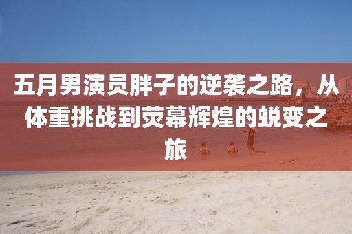 五月男演员胖子的逆袭之路，从体重挑战到荧幕辉煌的蜕变之旅