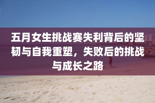 五月女生挑战赛失利背后的坚韧与自我重塑，失败后的挑战与成长之路