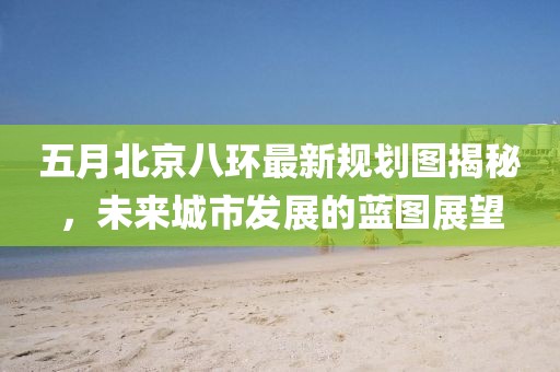 五月北京八环最新规划图揭秘，未来城市发展的蓝图展望