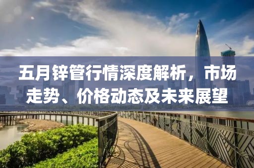 五月锌管行情深度解析，市场走势、价格动态及未来展望