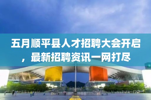 五月顺平县人才招聘大会开启，最新招聘资讯一网打尽