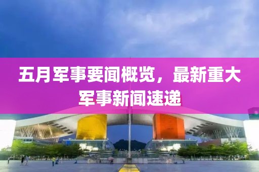五月军事要闻概览，最新重大军事新闻速递