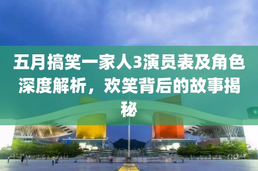 五月搞笑一家人3演员表及角色深度解析，欢笑背后的故事揭秘
