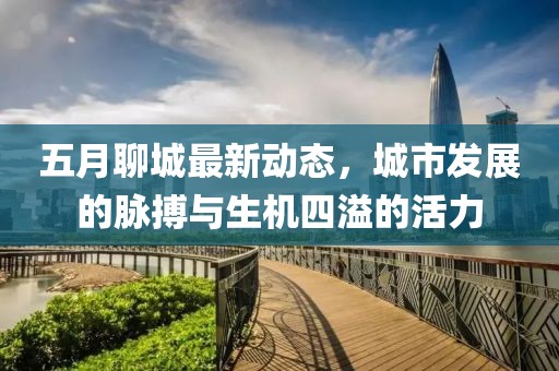 五月聊城最新动态，城市发展的脉搏与生机四溢的活力