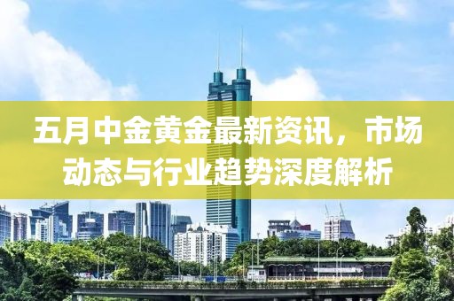 五月中金黄金最新资讯，市场动态与行业趋势深度解析
