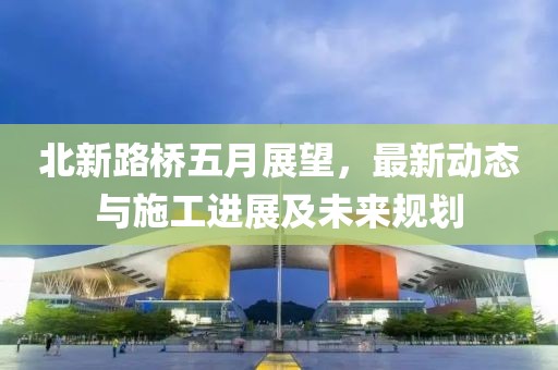 北新路桥五月展望，最新动态与施工进展及未来规划