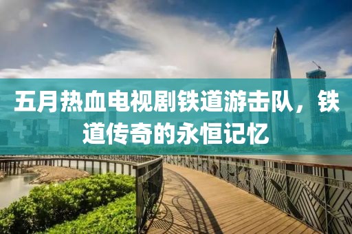 五月热血电视剧铁道游击队，铁道传奇的永恒记忆