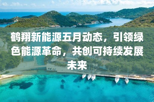 鹤翔新能源五月动态，引领绿色能源革命，共创可持续发展未来