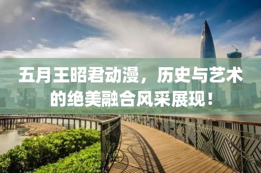 五月王昭君动漫，历史与艺术的绝美融合风采展现！